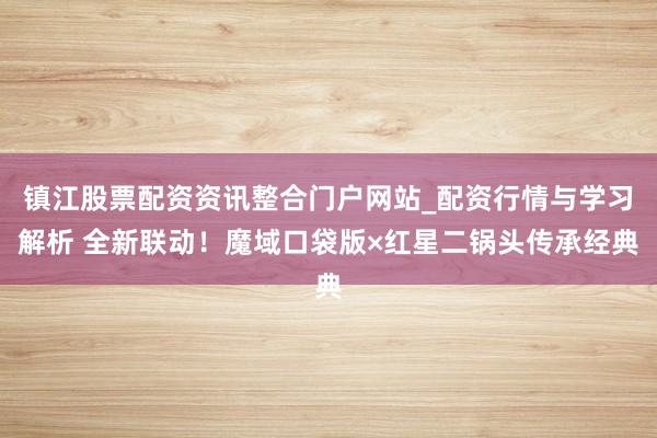镇江股票配资资讯整合门户网站_配资行情与学习解析 全新联动！魔域口袋版×红星二锅头传承经典