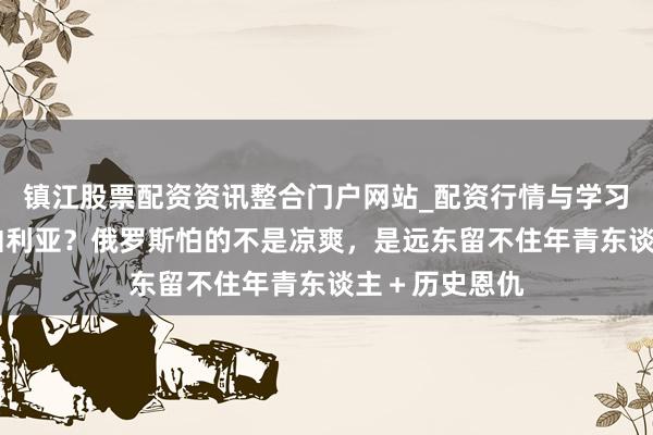 镇江股票配资资讯整合门户网站_配资行情与学习解析 幸驾西伯利亚？俄罗斯怕的不是凉爽，是远东留不住年青东谈主＋历史恩仇