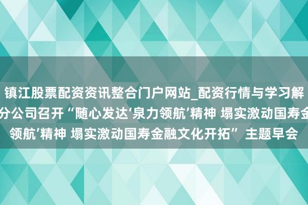 镇江股票配资资讯整合门户网站_配资行情与学习解析 中国东谈主寿泉州分公司召开“随心发达‘泉力领航’精神 塌实激动国寿金融文化开拓” 主题早会