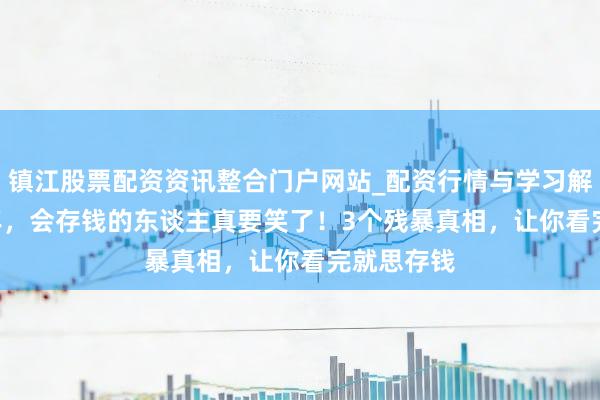 镇江股票配资资讯整合门户网站_配资行情与学习解析 2026年，会存钱的东谈主真要笑了！3个残暴真相，让你看完就思存钱