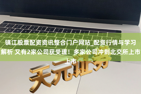 镇江股票配资资讯整合门户网站_配资行情与学习解析 又有2家公司获受理！多家公司冲刺北交所上市