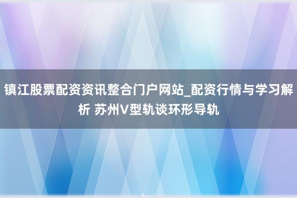 镇江股票配资资讯整合门户网站_配资行情与学习解析 苏州V型轨谈环形导轨