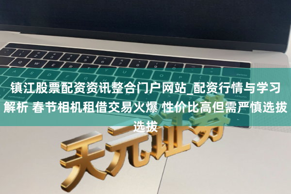 镇江股票配资资讯整合门户网站_配资行情与学习解析 春节相机租借交易火爆 性价比高但需严慎选拔