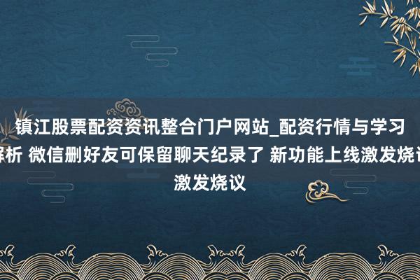 镇江股票配资资讯整合门户网站_配资行情与学习解析 微信删好友可保留聊天纪录了 新功能上线激发烧议