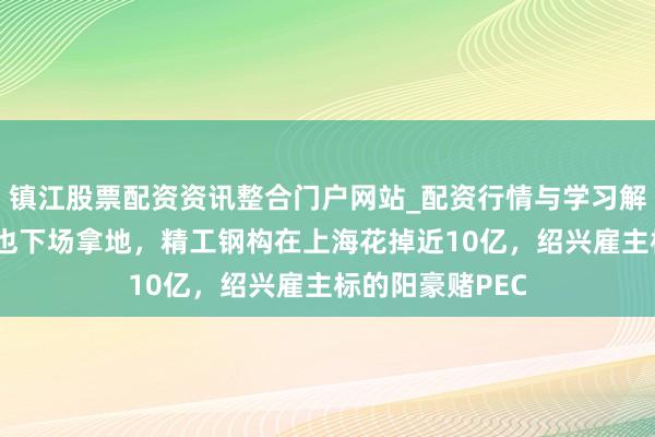 镇江股票配资资讯整合门户网站_配资行情与学习解析 钢结构龙头也下场拿地，精工钢构在上海花掉近10亿，绍兴雇主标的阳豪赌PEC