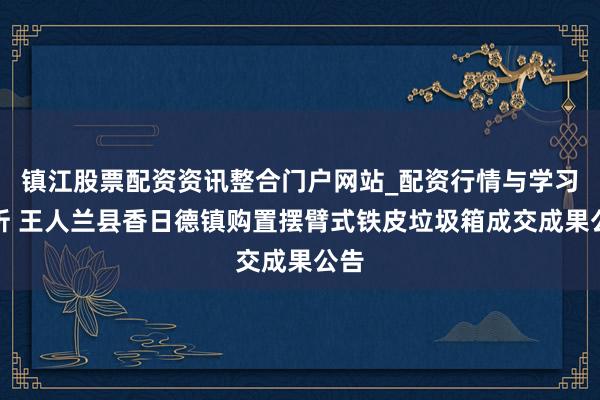 镇江股票配资资讯整合门户网站_配资行情与学习解析 王人兰县香日德镇购置摆臂式铁皮垃圾箱成交成果公告