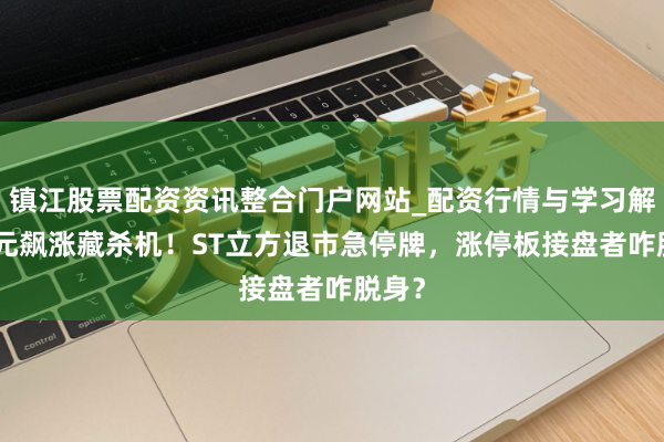 镇江股票配资资讯整合门户网站_配资行情与学习解析 3元飙涨藏杀机！ST立方退市急停牌，涨停板接盘者咋脱身？