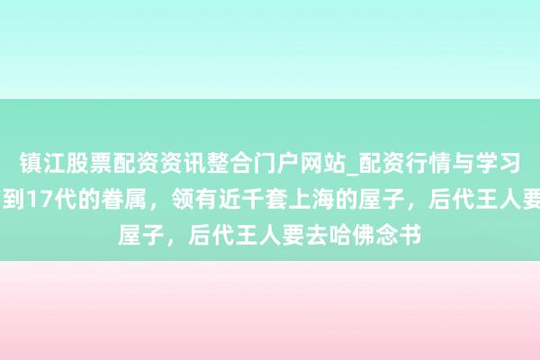 镇江股票配资资讯整合门户网站_配资行情与学习解析 还是富到17代的眷属，领有近千套上海的屋子，后代王人要去哈佛念书