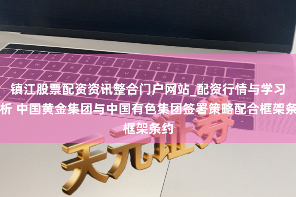 镇江股票配资资讯整合门户网站_配资行情与学习解析 中国黄金集团与中国有色集团签署策略配合框架条约