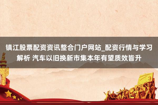 镇江股票配资资讯整合门户网站_配资行情与学习解析 汽车以旧换新市集本年有望质效皆升