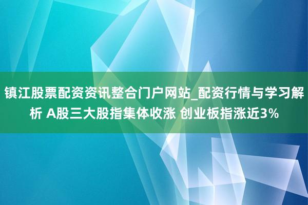 镇江股票配资资讯整合门户网站_配资行情与学习解析 A股三大股指集体收涨 创业板指涨近3%