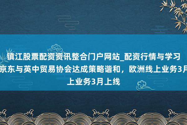 镇江股票配资资讯整合门户网站_配资行情与学习解析 京东与英中贸易协会达成策略谐和，欧洲线上业务3月上线