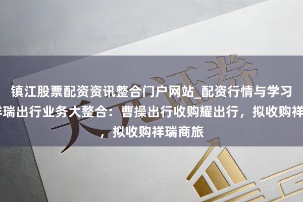 镇江股票配资资讯整合门户网站_配资行情与学习解析 祥瑞出行业务大整合：曹操出行收购耀出行，拟收购祥瑞商旅