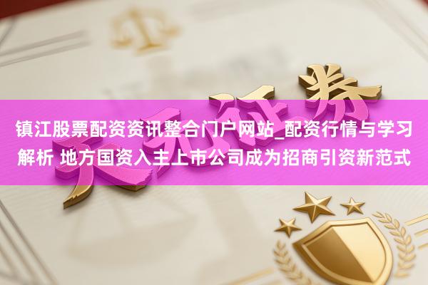 镇江股票配资资讯整合门户网站_配资行情与学习解析 地方国资入主上市公司成为招商引资新范式
