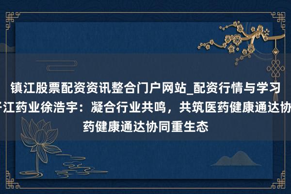 镇江股票配资资讯整合门户网站_配资行情与学习解析 扬子江药业徐浩宇：凝合行业共鸣，共筑医药健康通达协同重生态