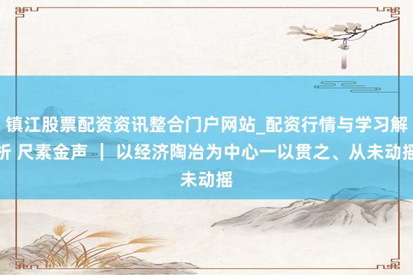 镇江股票配资资讯整合门户网站_配资行情与学习解析 尺素金声 ｜ 以经济陶冶为中心一以贯之、从未动摇