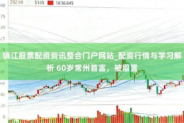 镇江股票配资资讯整合门户网站_配资行情与学习解析 60岁常州首富，被留置