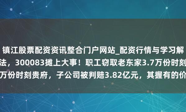 镇江股票配资资讯整合门户网站_配资行情与学习解析 讼事打6年到最高法，300083摊上大事！职工窃取老东家3.7万份时刻贵府，子公司被判赔3.82亿元，其握有的价值4亿元股权遭冻结